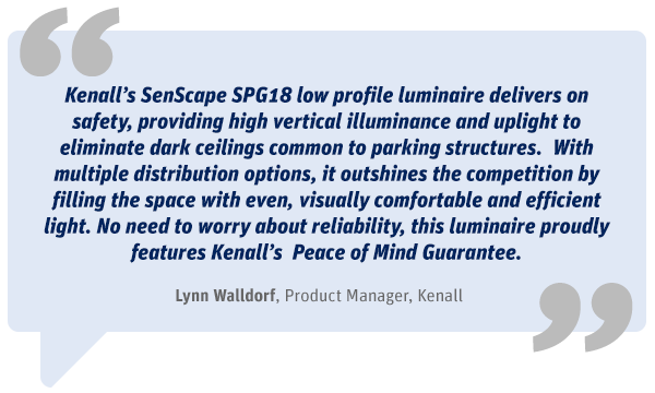 Kenall’s SenScape SPG18 low-profile luminaire provides uplight to eliminate the dark ceilings that are common to parking structures.  It also has multiple distribution options to fill your space with even, comfortable, efficient light and it comes with our well-known Pease of Mind Guarantee. - Lynn Walldorf, Product Manager, Kenall